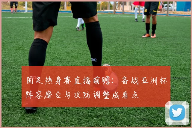 国足热身赛直播前瞻:备战亚洲杯阵容磨合与攻防调整成看点