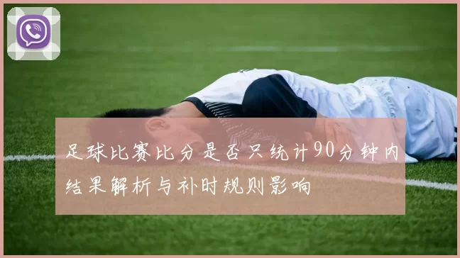 足球比赛比分是否只统计90分钟内结果解析与补时规则影响