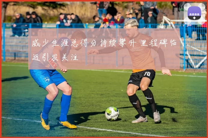 威少生涯总得分持续攀升 里程碑临近引发关注