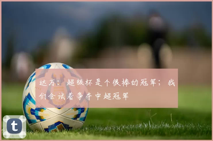 达万：超级杯是个很棒的冠军；我们会试着争夺中超冠军