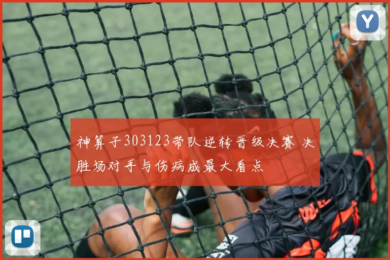 神算子303123带队逆转晋级决赛 决胜场对手与伤病成最大看点