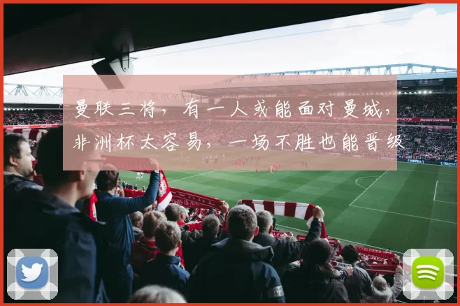 曼联三将，有一人或能面对曼城，非洲杯太容易，一场不胜也能晋级