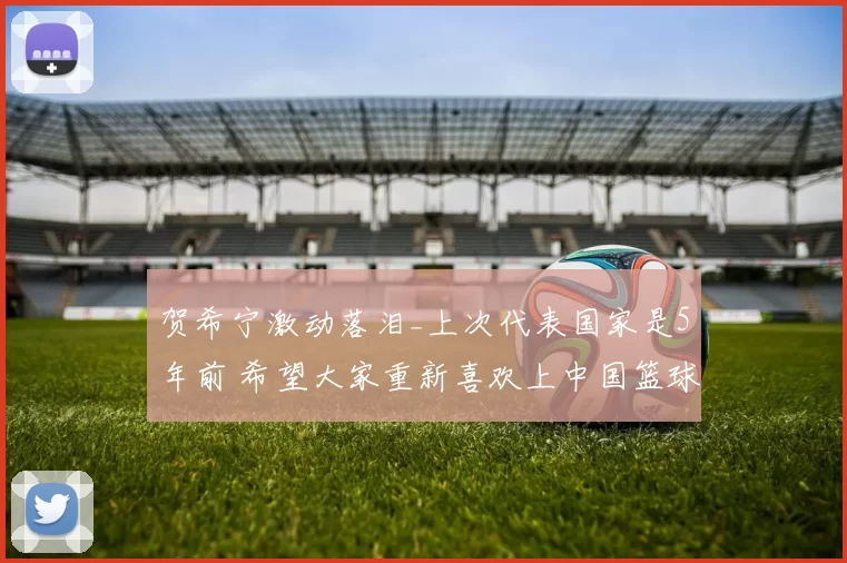 贺希宁激动落泪_上次代表国家是5年前 希望大家重新喜欢上中国篮球