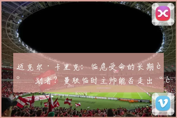 迈克尔·卡里克：临危受命的长期谋划者？曼联临时主帅能否走出“过渡”阴影留任夏季之后