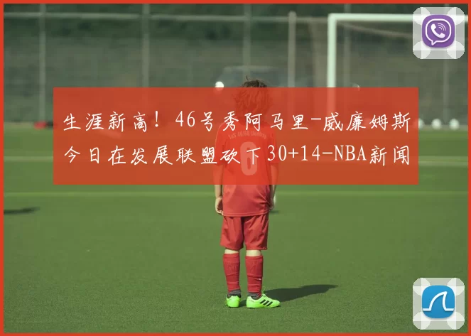 生涯新高！46号秀阿马里-威廉姆斯今日在发展联盟砍下30+14-NBA新闻