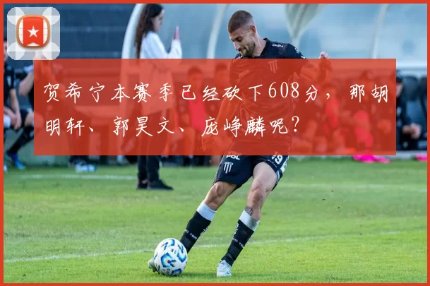 贺希宁本赛季已经砍下608分,那胡明轩、郭昊文、庞峥麟呢?