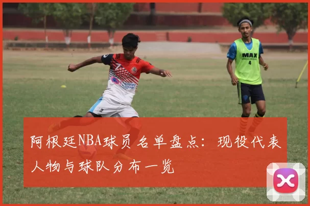 阿根廷NBA球员名单盘点:现役代表人物与球队分布一览