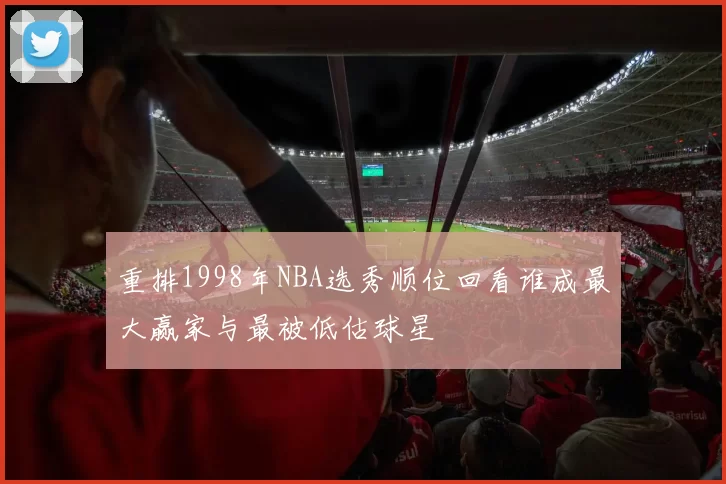 重排1998年NBA选秀顺位回看谁成最大赢家与最被低估球星