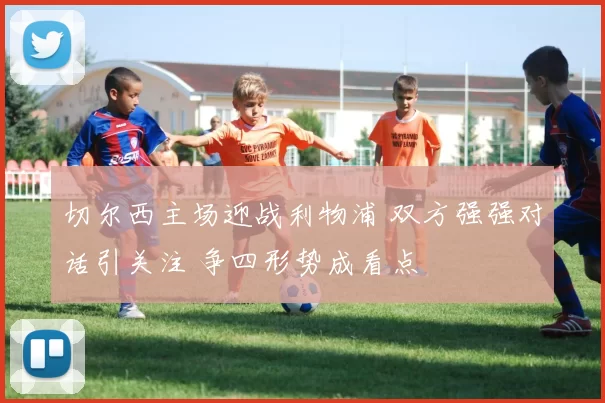 切尔西主场迎战利物浦 双方强强对话引关注 争四形势成看点