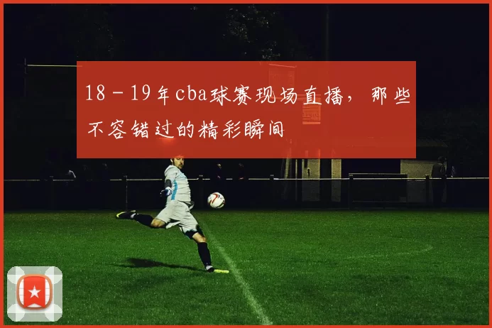 18 - 19年cba球赛现场直播，那些不容错过的精彩瞬间