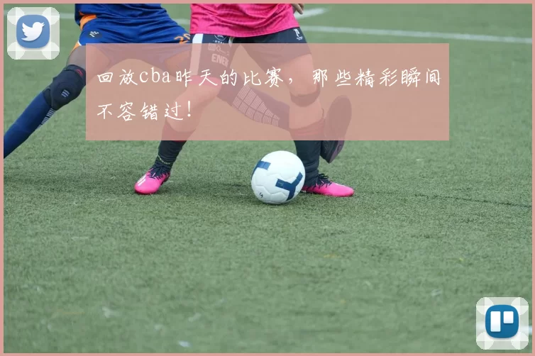 回放cba昨天的比赛，那些精彩瞬间不容错过！