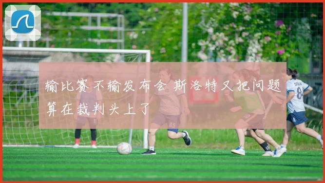 输比赛不输发布会 斯洛特又把问题算在裁判头上了