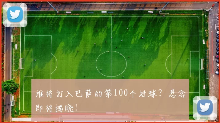 谁将打入巴萨的第100个进球?悬念即将揭晓!