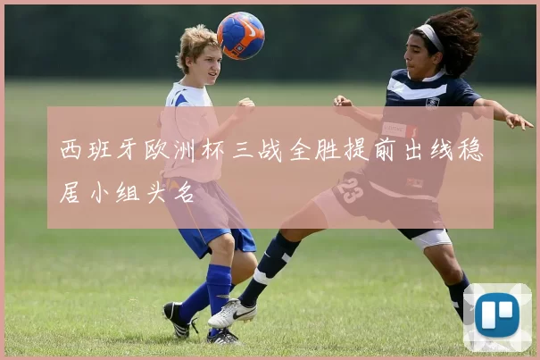 西班牙欧洲杯三战全胜提前出线稳居小组头名