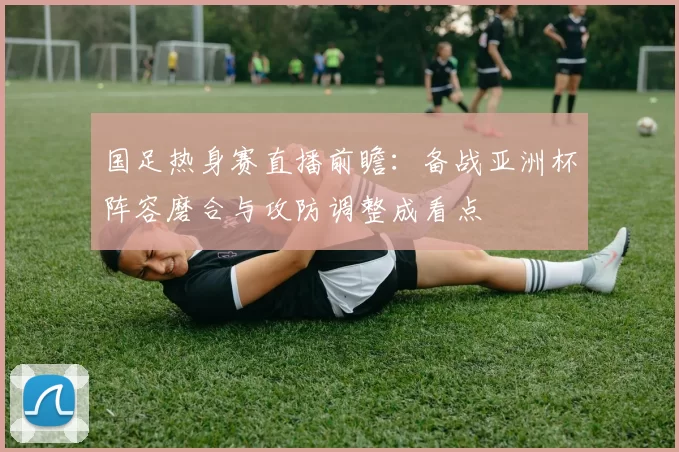 国足热身赛直播前瞻:备战亚洲杯阵容磨合与攻防调整成看点