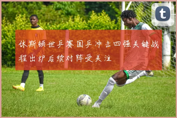 休斯顿世乒赛国乒冲击四强关键战程出炉后续对阵受关注