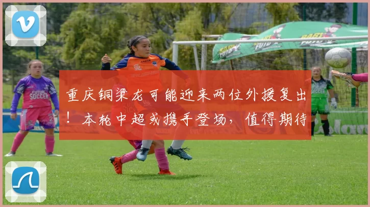 重庆铜梁龙可能迎来两位外援复出！本轮中超或携手登场，值得期待