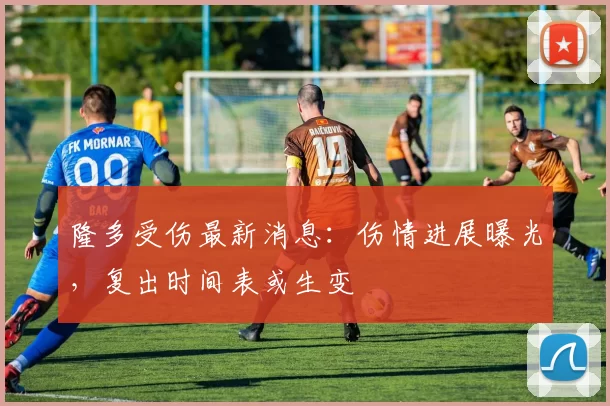 隆多受伤最新消息：伤情进展曝光，复出时间表或生变