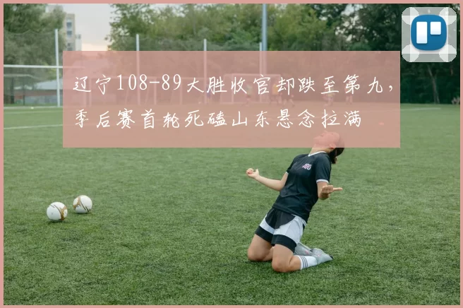 辽宁108-89大胜收官却跌至第九，季后赛首轮死磕山东悬念拉满