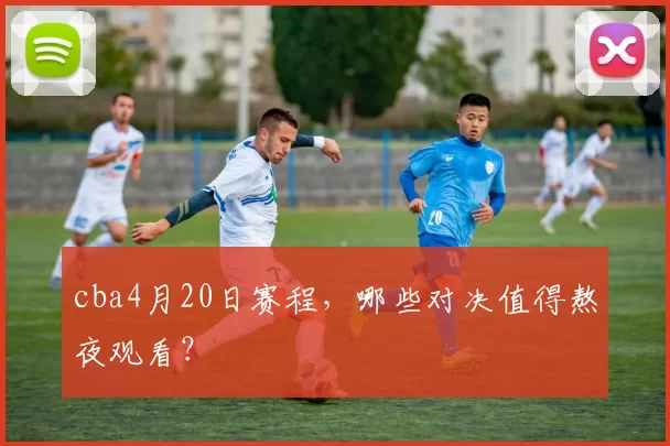 cba4月20日赛程，哪些对决值得熬夜观看？