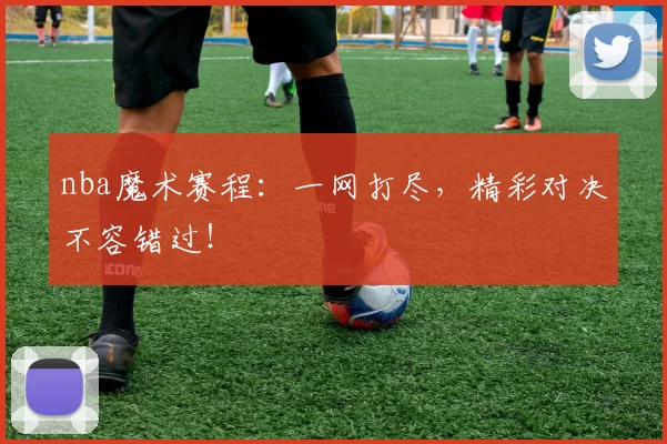 nba魔术赛程：一网打尽，精彩对决不容错过！