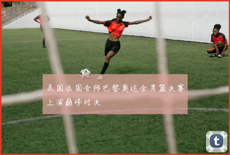 美国法国会师巴黎奥运会男篮决赛上演巅峰对决