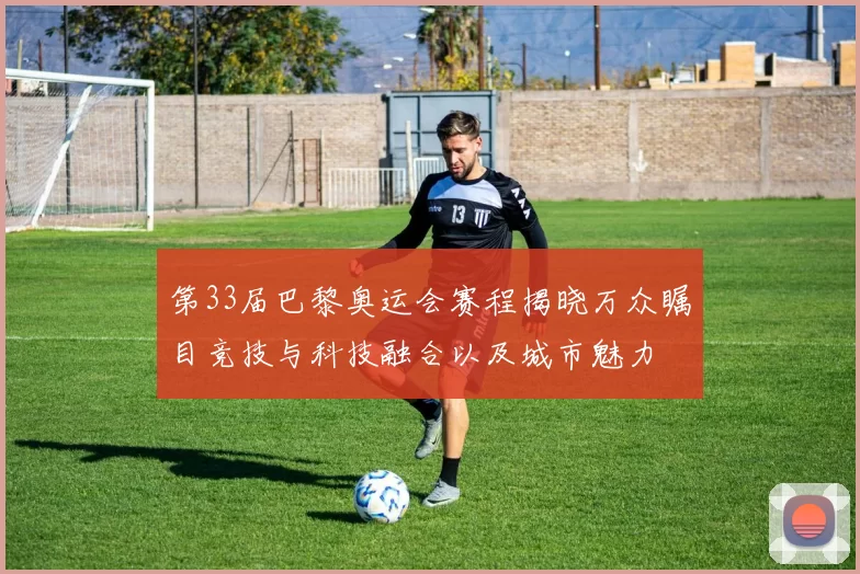 第33届巴黎奥运会赛程揭晓万众瞩目竞技与科技融合以及城市魅力