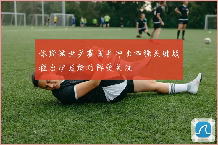 休斯顿世乒赛国乒冲击四强关键战程出炉后续对阵受关注