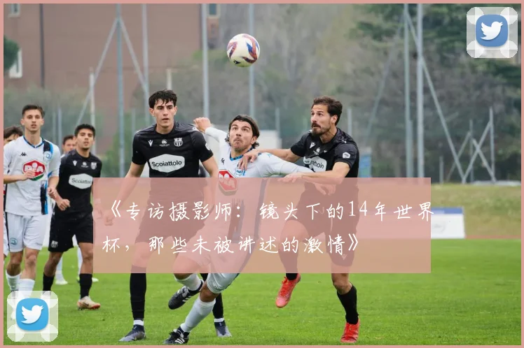 《专访摄影师：镜头下的14年世界杯，那些未被讲述的激情》