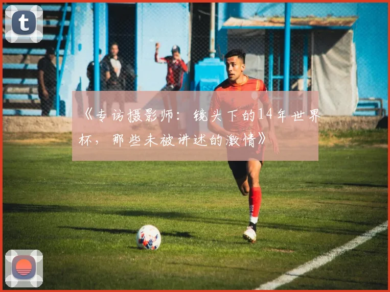 《专访摄影师：镜头下的14年世界杯，那些未被讲述的激情》