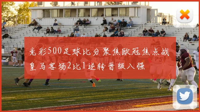 竞彩500足球比分聚焦欧冠焦点战 皇马客场2比1逆转晋级八强
