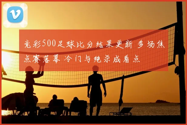 竞彩500足球比分结果更新 多场焦点赛落幕 冷门与绝杀成看点