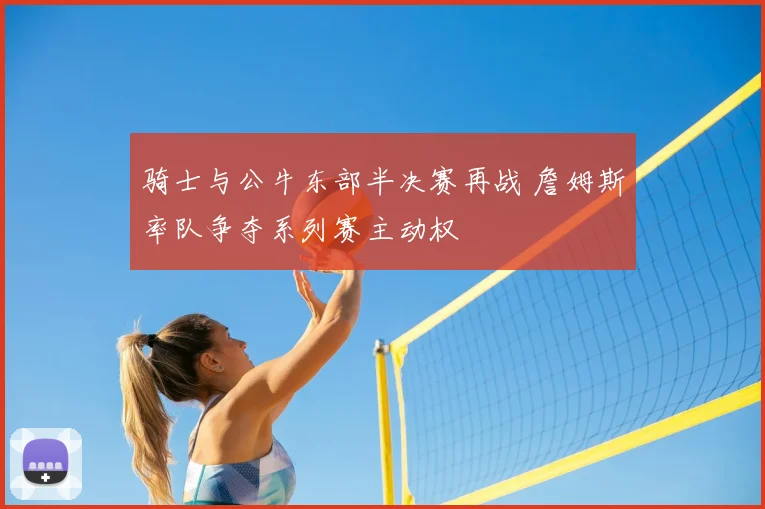 骑士与公牛东部半决赛再战 詹姆斯率队争夺系列赛主动权