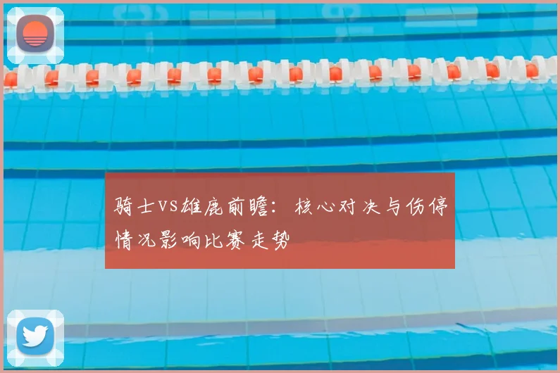 骑士vs雄鹿前瞻：核心对决与伤停情况影响比赛走势