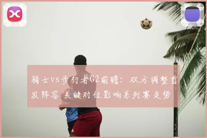 骑士vs步行者G2前瞻：双方调整首发阵容 关键对位影响系列赛走势