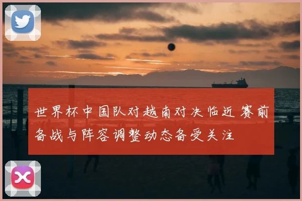 世界杯中国队对越南对决临近 赛前备战与阵容调整动态备受关注