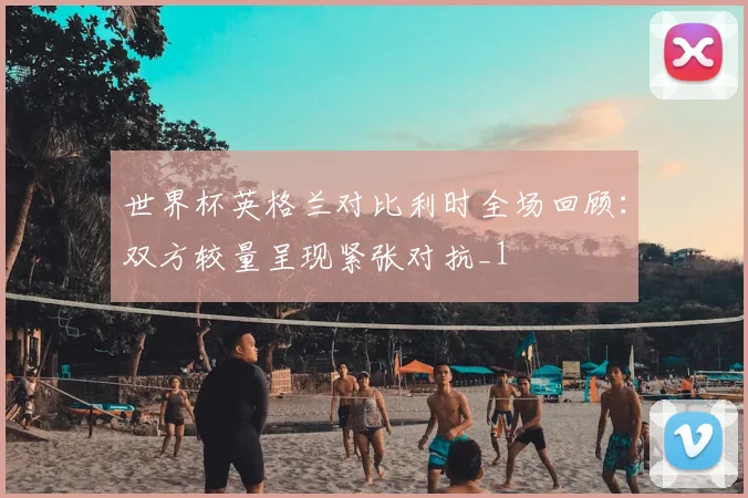 世界杯英格兰对比利时全场回顾：双方较量呈现紧张对抗_1