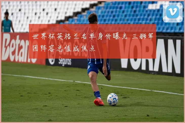 世界杯英格兰名单身价曝光 三狮军团阵容总值成焦点