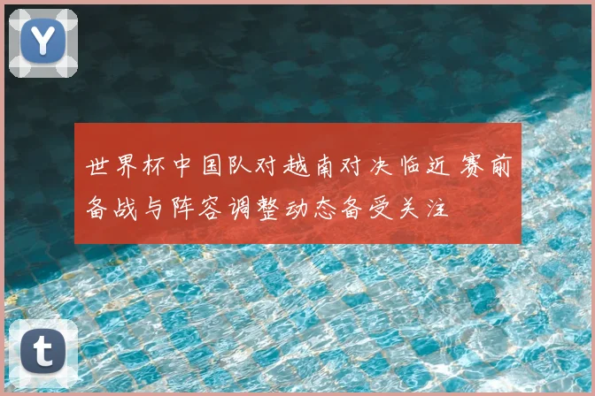 世界杯中国队对越南对决临近 赛前备战与阵容调整动态备受关注