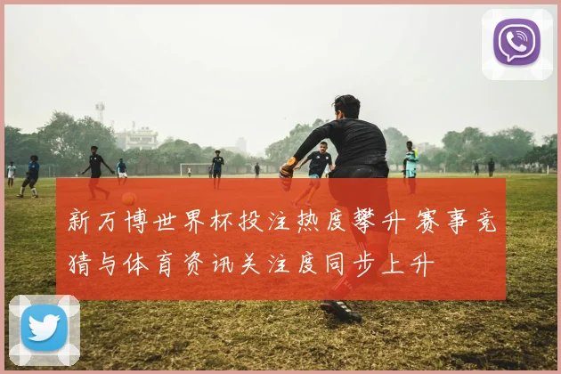 新万博世界杯投注热度攀升 赛事竞猜与体育资讯关注度同步上升