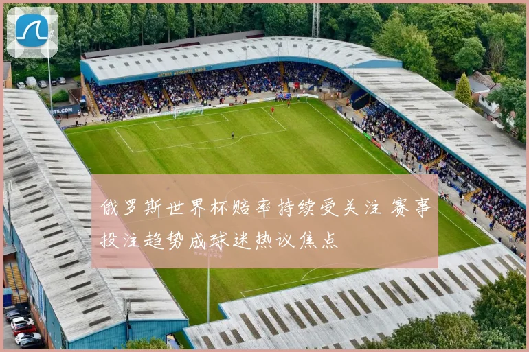俄罗斯世界杯赔率持续受关注 赛事投注趋势成球迷热议焦点