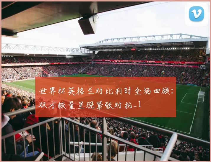 世界杯英格兰对比利时全场回顾:双方较量呈现紧张对抗_1