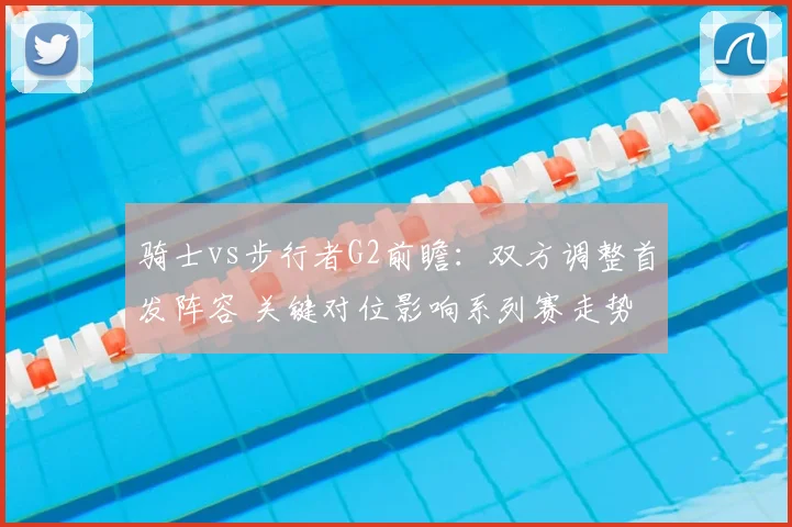 骑士vs步行者G2前瞻：双方调整首发阵容 关键对位影响系列赛走势