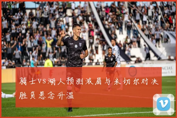 骑士vs湖人预测浓眉与米切尔对决胜负悬念升温