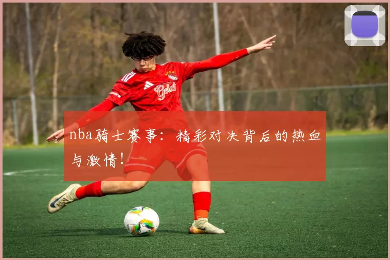nba骑士赛事：精彩对决背后的热血与激情！