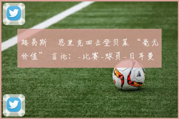 路易斯・恩里克回击登贝莱 “毫无价值” 言论:_比赛_球员_日耳曼