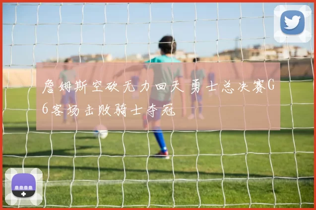 詹姆斯空砍无力回天 勇士总决赛G6客场击败骑士夺冠