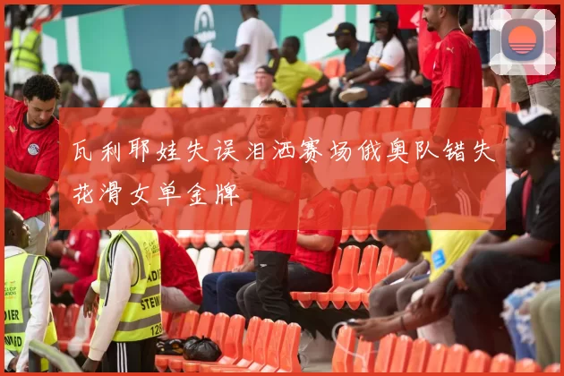 瓦利耶娃失误泪洒赛场俄奥队错失花滑女单金牌