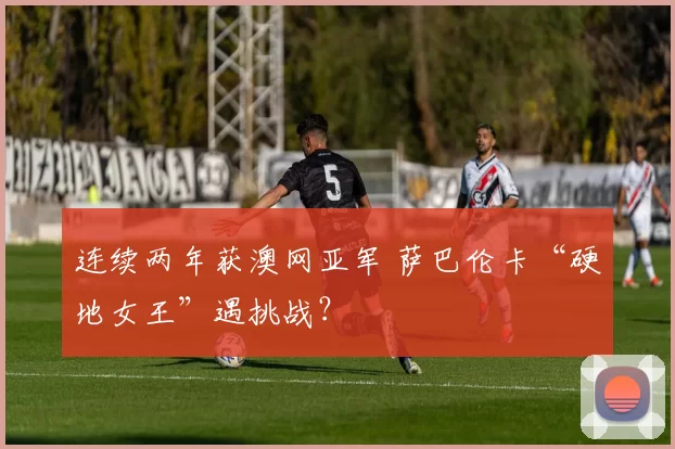 连续两年获澳网亚军 萨巴伦卡“硬地女王”遇挑战？