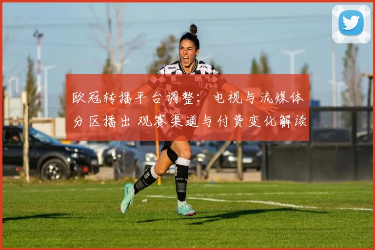 欧冠转播平台调整：电视与流媒体分区播出 观赛渠道与付费变化解读